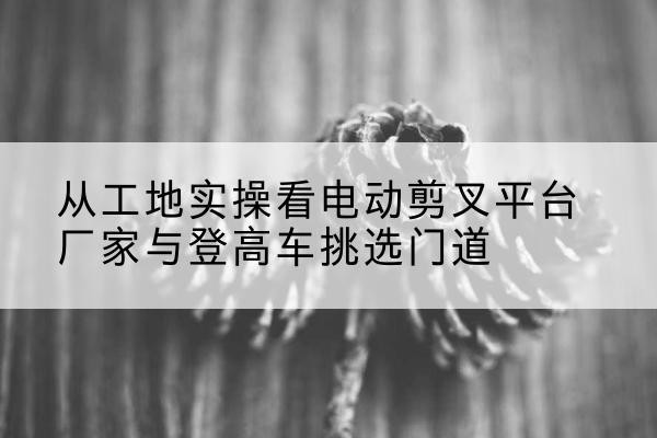 桂东电动剪叉升降平台厂家-从工地实操看电动剪叉平台厂家与登高车挑选门道