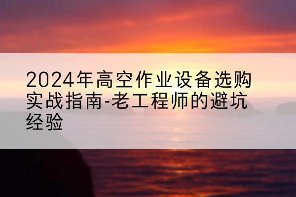 桂东高空作业升降机厂家推荐-2024年高空作业设备选购实战指南-老工程师的避坑经验