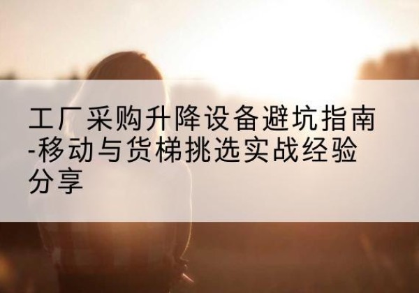 桂东移动式升降机怎么选-工厂采购升降设备避坑指南-移动与货梯挑选实战经验分享