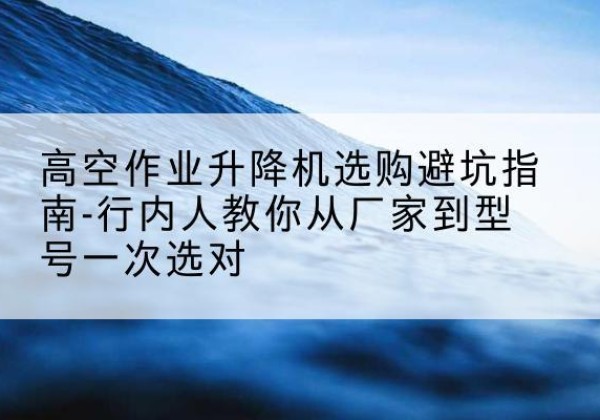 桂东升降平台厂家-高空作业升降机选购避坑指南-行内人教你从厂家到型号一次选对