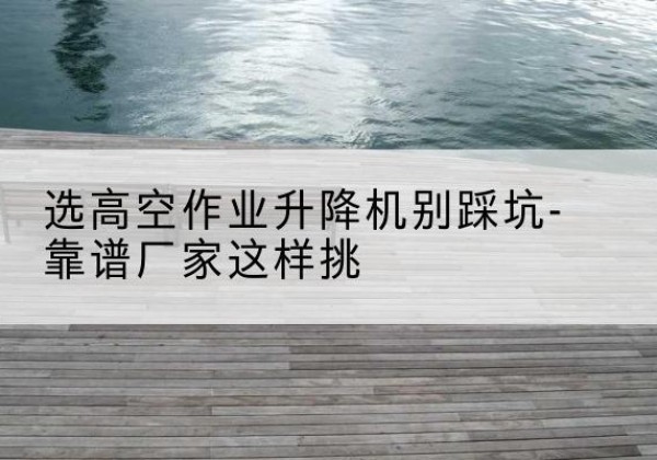 桂东剪叉式升降机厂家-选高空作业升降机别踩坑-靠谱厂家这样挑