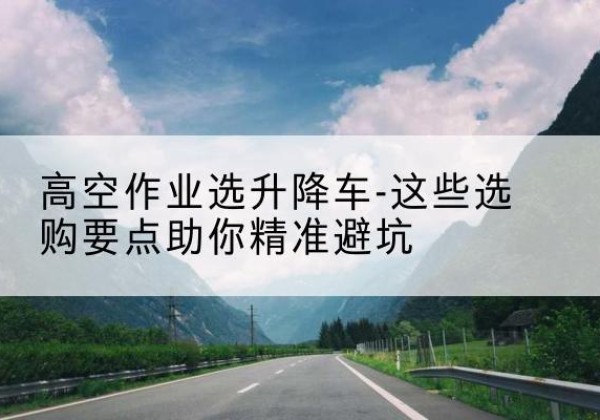 桂东升降车厂家-高空作业选升降车-这些选购要点助你*避坑