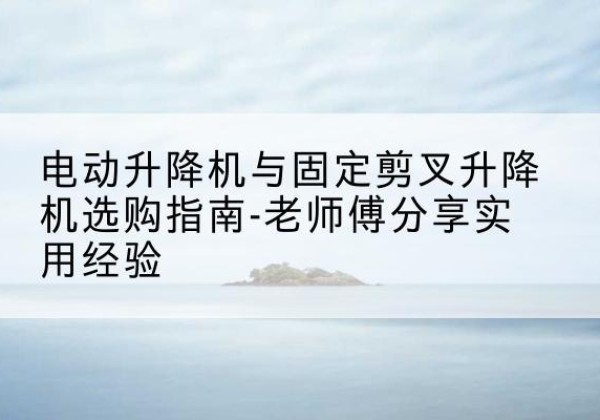 桂东电动升降机怎么选-电动升降机与固定剪叉升降机选购指南-老师傅分享实用经验