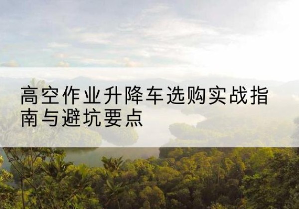 桂东升降车怎么选-高空作业升降车选购实战指南与避坑要点