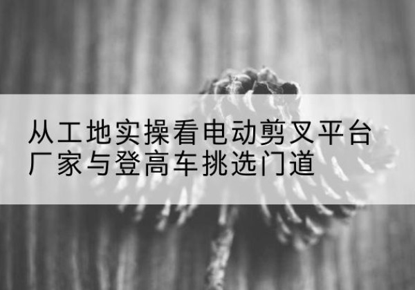 桂东电动剪叉升降平台厂家-从工地实操看电动剪叉平台厂家与登高车挑选门道