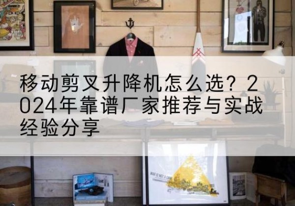 桂东升降平台厂家推荐-移动剪叉升降机怎么选？2024年靠谱厂家推荐与实战经验分享